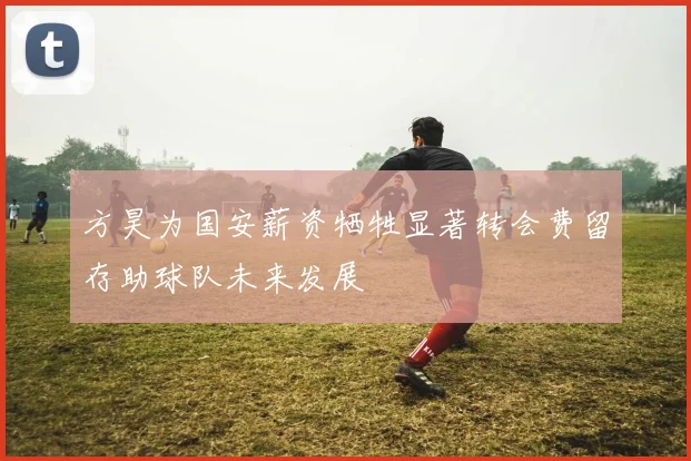 方昊为国安薪资牺牲显著转会费留存助球队未来发展