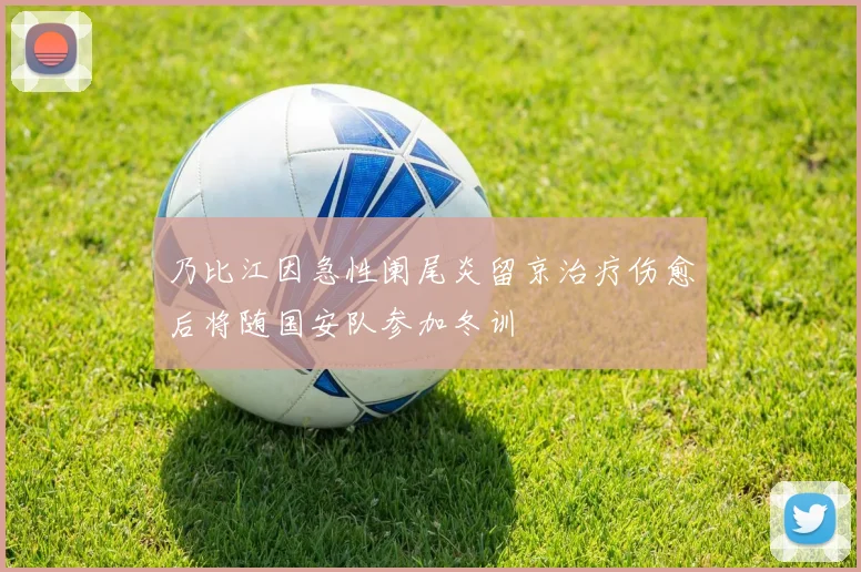 乃比江因急性阑尾炎留京治疗伤愈后将随国安队参加冬训