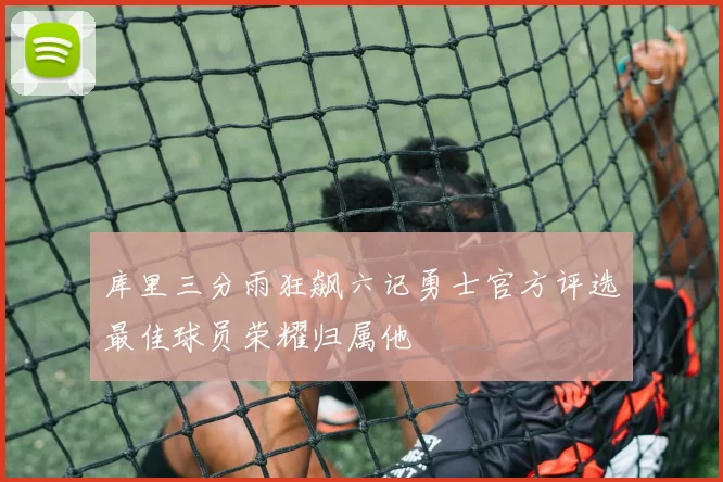 库里三分雨狂飙六记勇士官方评选最佳球员荣耀归属他