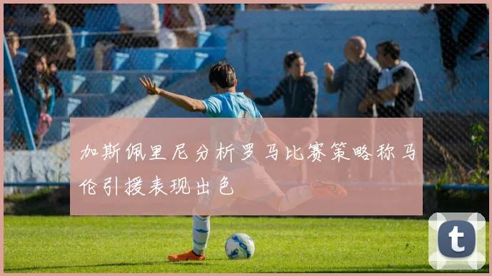 加斯佩里尼分析罗马比赛策略称马伦引援表现出色
