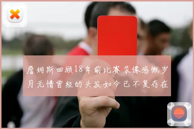 詹姆斯回顾18年前比赛录像感慨岁月无情曾经的头发如今已不复存在