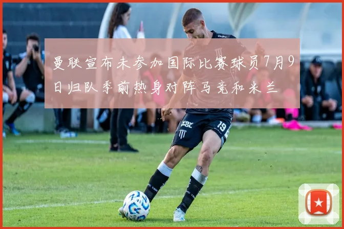 曼联宣布未参加国际比赛球员7月9日归队季前热身对阵马竞和米兰