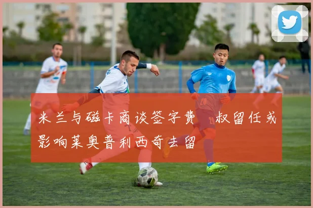米兰与磁卡商谈签字费囧叔留任或影响莱奥普利西奇去留