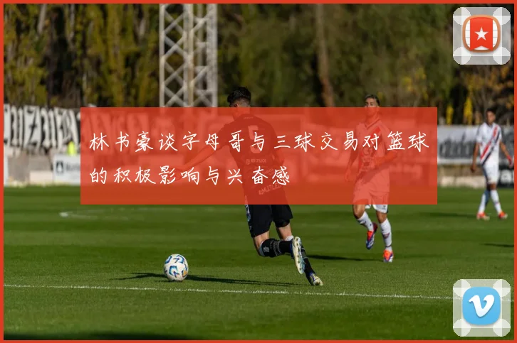 林书豪谈字母哥与三球交易对篮球的积极影响与兴奋感