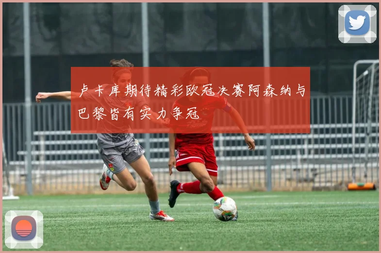 卢卡库期待精彩欧冠决赛阿森纳与巴黎皆有实力争冠