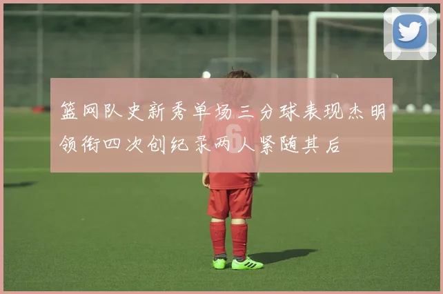 篮网队史新秀单场三分球表现杰明领衔四次创纪录两人紧随其后