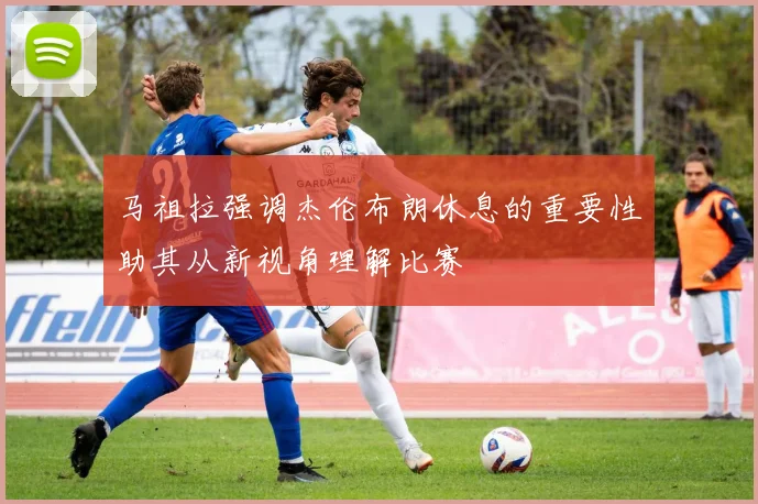 马祖拉强调杰伦布朗休息的重要性助其从新视角理解比赛