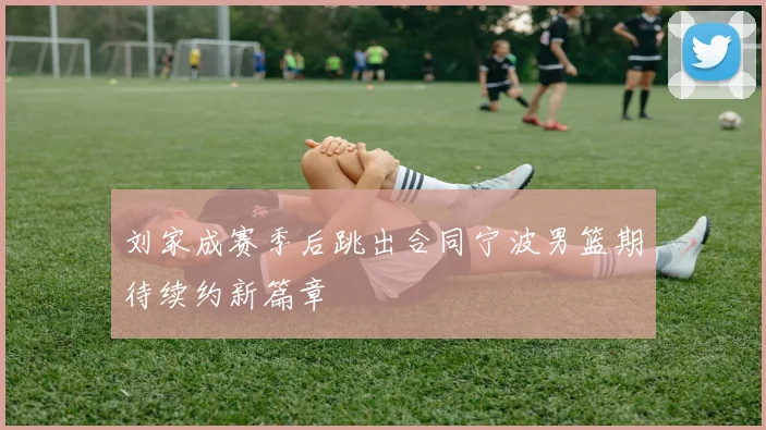刘家成赛季后跳出合同宁波男篮期待续约新篇章