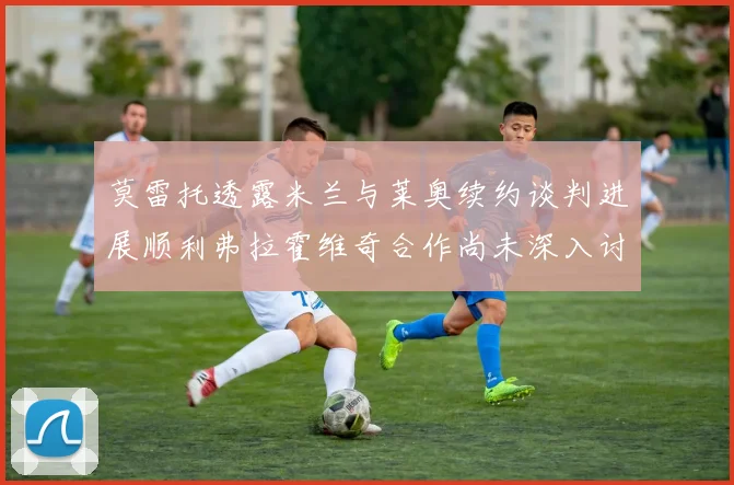 莫雷托透露米兰与莱奥续约谈判进展顺利弗拉霍维奇合作尚未深入讨论