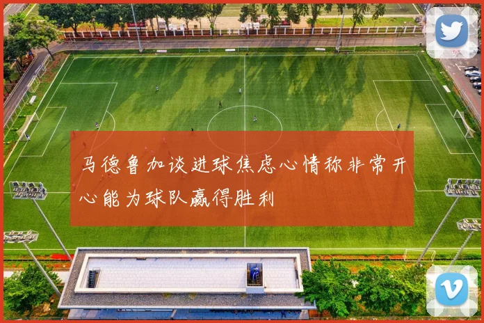 马德鲁加谈进球焦虑心情称非常开心能为球队赢得胜利