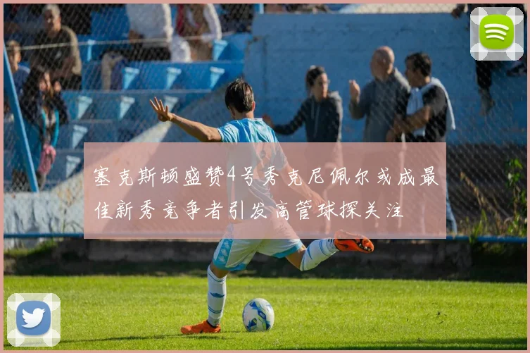 塞克斯顿盛赞4号秀克尼佩尔或成最佳新秀竞争者引发高管球探关注