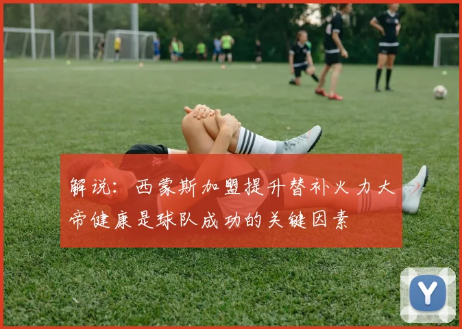 解说：西蒙斯加盟提升替补火力大帝健康是球队成功的关键因素