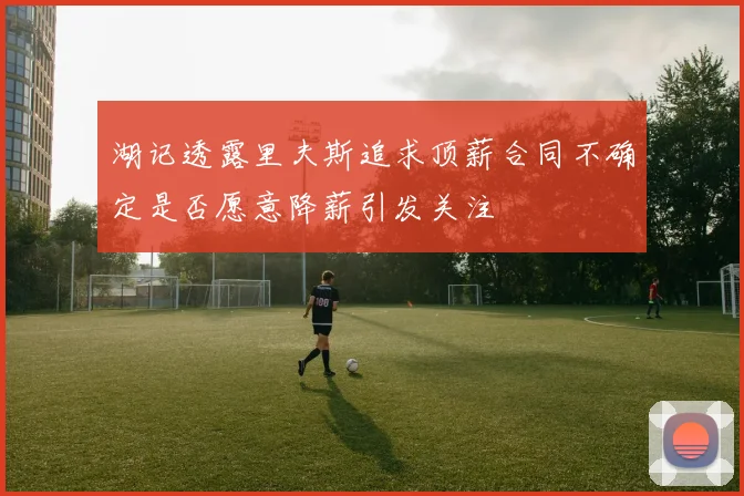 湖记透露里夫斯追求顶薪合同不确定是否愿意降薪引发关注