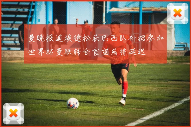 曼晚报道埃德松获巴西队补招参加世界杯曼联转会官宣或将延迟